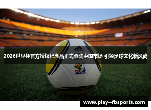 2026世界杯官方授权纪念品正式登陆中国市场 引领足球文化新风尚 2026世界杯官方授权纪念品正式登陆中国市场 引领足球文化新风尚