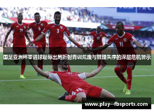 国足亚洲杯零进球耻辱出局折射青训荒废与管理失序的深层危机警示